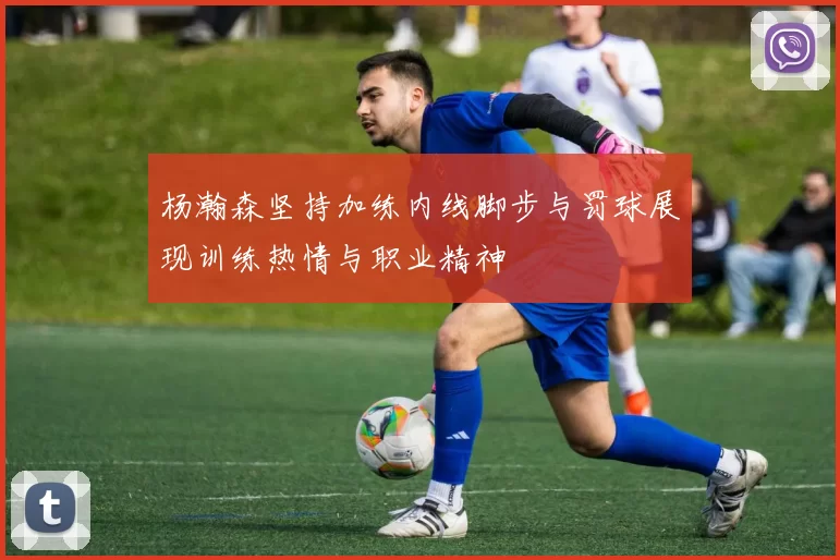 杨瀚森坚持加练内线脚步与罚球展现训练热情与职业精神