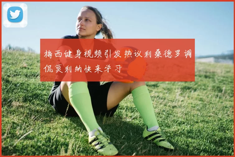 梅西健身视频引发热议利桑德罗调侃莫利纳快来学习