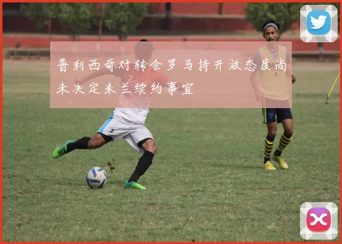 普利西奇对转会罗马持开放态度尚未决定米兰续约事宜