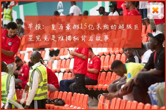早报：皇马豪掷15亿求购的超级巨星究竟是谁揭秘背后故事