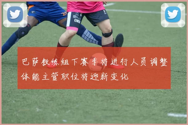 巴萨教练组下赛季将进行人员调整体能主管职位将迎新变化