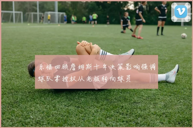 乐福回顾詹姆斯十年决策影响强调球队掌控权从老板转向球员