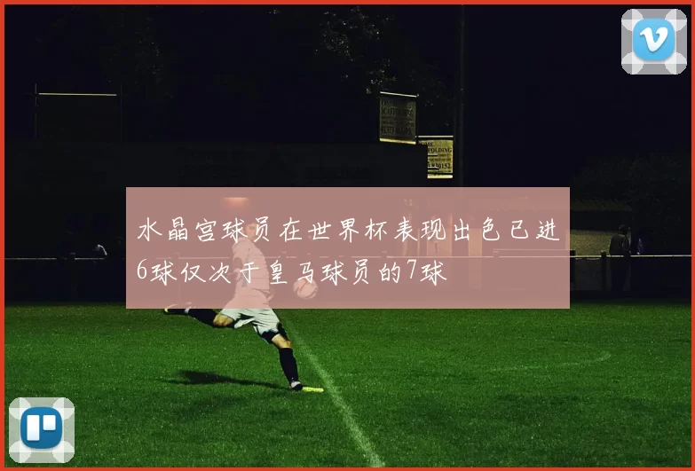 水晶宫球员在世界杯表现出色已进6球仅次于皇马球员的7球
