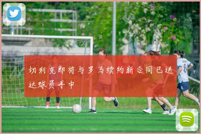 切利克即将与罗马续约新合同已送达球员手中