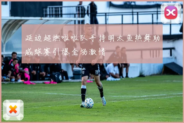 延边超燃啦啦队手持明太鱼热舞助威球赛引爆全场激情
